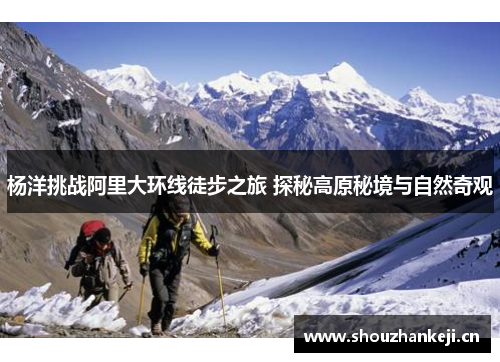 杨洋挑战阿里大环线徒步之旅 探秘高原秘境与自然奇观
